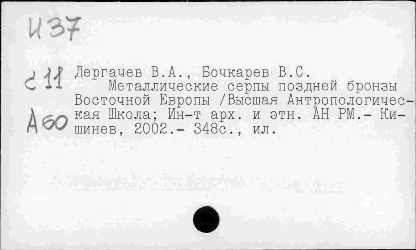 ﻿Дергачев В.А., Бочкарев В.С.
Металлические серпы поздней бронзы Восточной Европы /Высшая Антропологичес кая Школа; Ин-т арх. и этн. АН РМ.- Кишинев, 2002.- 348с., ил.